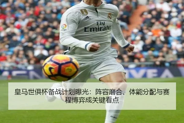 皇马世俱杯备战计划曝光：阵容磨合、体能分配与赛程博弈成关键看点